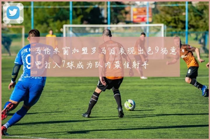 马伦冬窗加盟罗马后表现出色9场意甲打入7球成为队内最佳射手